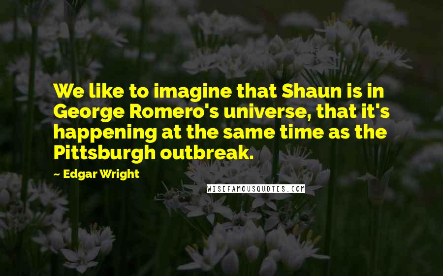 Edgar Wright Quotes: We like to imagine that Shaun is in George Romero's universe, that it's happening at the same time as the Pittsburgh outbreak.