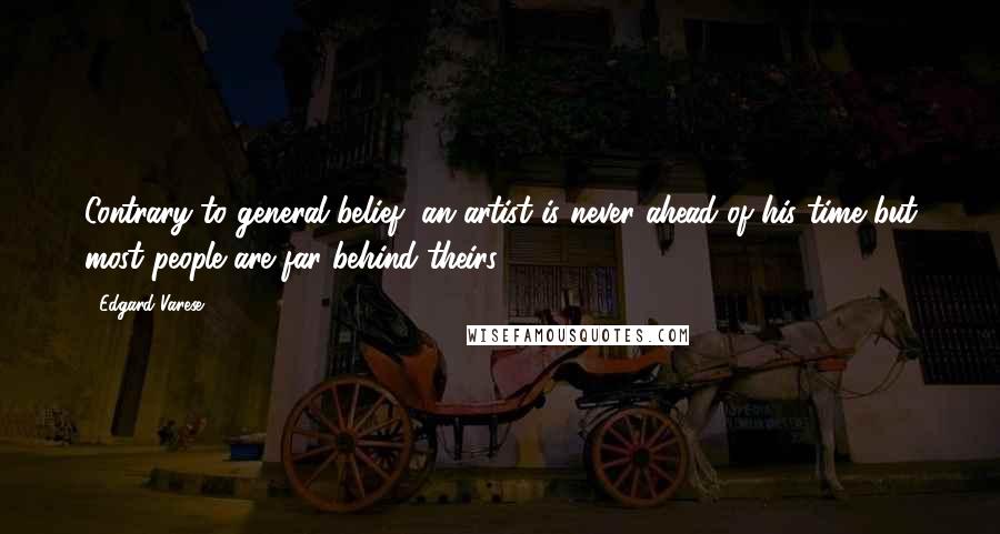 Edgard Varese Quotes: Contrary to general belief, an artist is never ahead of his time but most people are far behind theirs.