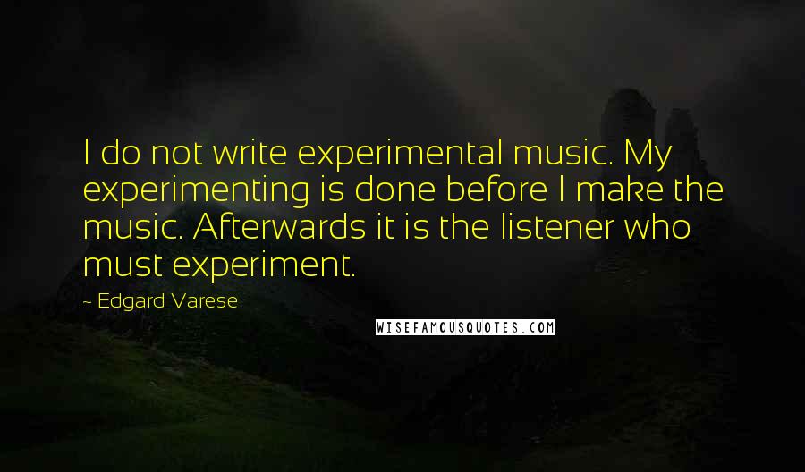 Edgard Varese Quotes: I do not write experimental music. My experimenting is done before I make the music. Afterwards it is the listener who must experiment.