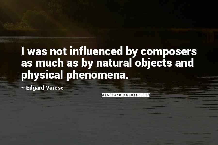 Edgard Varese Quotes: I was not influenced by composers as much as by natural objects and physical phenomena.