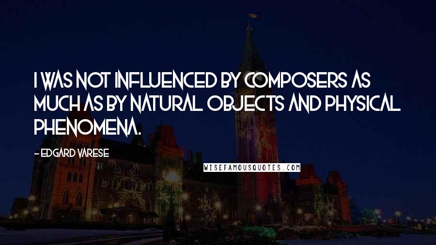 Edgard Varese Quotes: I was not influenced by composers as much as by natural objects and physical phenomena.