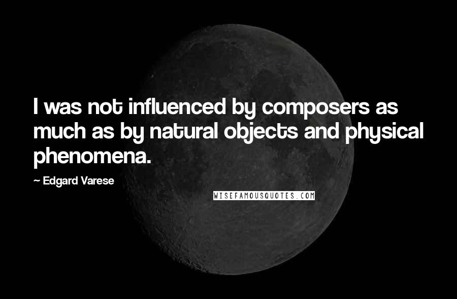 Edgard Varese Quotes: I was not influenced by composers as much as by natural objects and physical phenomena.