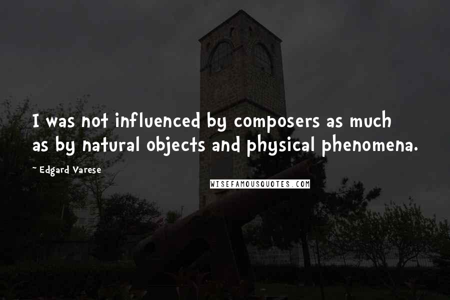 Edgard Varese Quotes: I was not influenced by composers as much as by natural objects and physical phenomena.