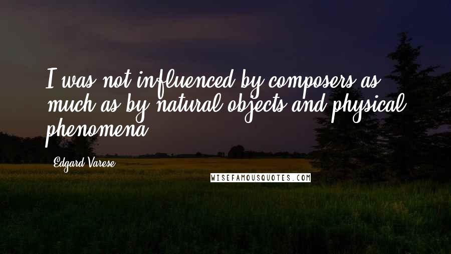 Edgard Varese Quotes: I was not influenced by composers as much as by natural objects and physical phenomena.