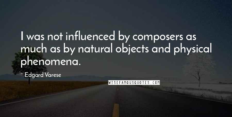 Edgard Varese Quotes: I was not influenced by composers as much as by natural objects and physical phenomena.
