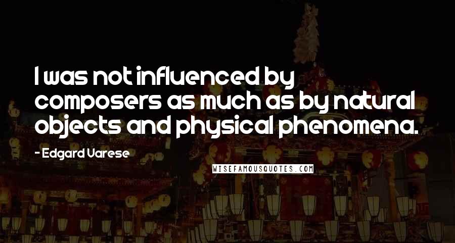 Edgard Varese Quotes: I was not influenced by composers as much as by natural objects and physical phenomena.