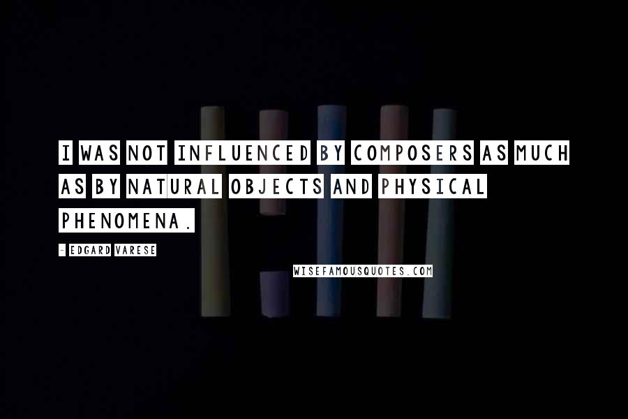 Edgard Varese Quotes: I was not influenced by composers as much as by natural objects and physical phenomena.