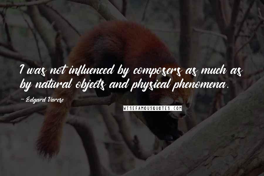 Edgard Varese Quotes: I was not influenced by composers as much as by natural objects and physical phenomena.