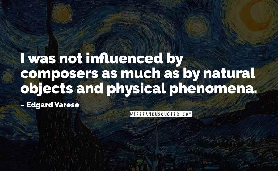 Edgard Varese Quotes: I was not influenced by composers as much as by natural objects and physical phenomena.