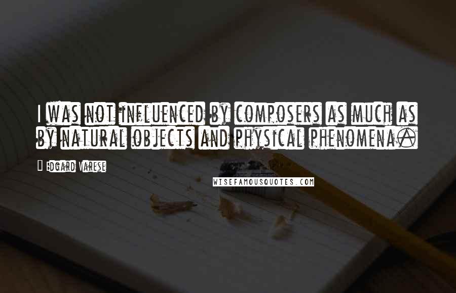 Edgard Varese Quotes: I was not influenced by composers as much as by natural objects and physical phenomena.
