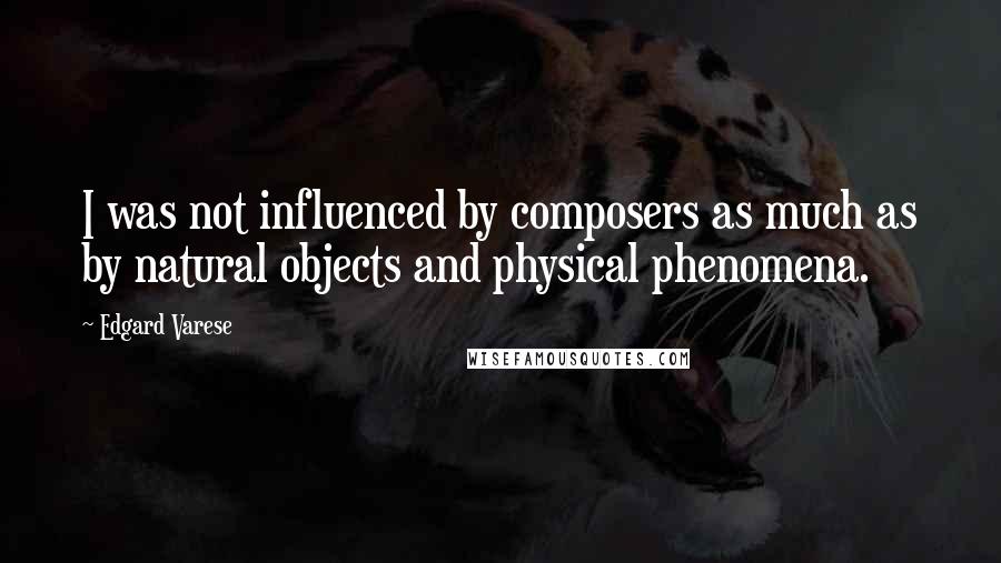 Edgard Varese Quotes: I was not influenced by composers as much as by natural objects and physical phenomena.