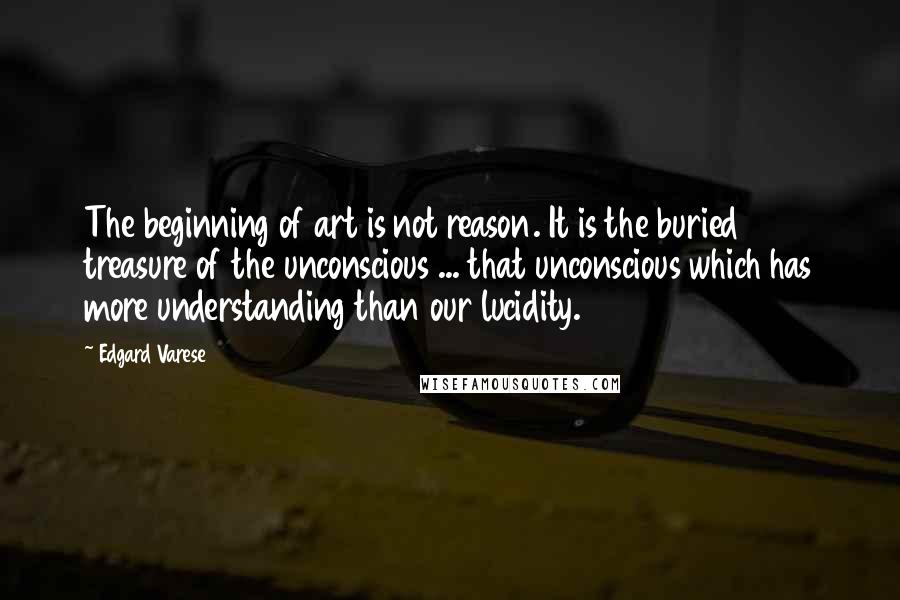 Edgard Varese Quotes: The beginning of art is not reason. It is the buried treasure of the unconscious ... that unconscious which has more understanding than our lucidity.