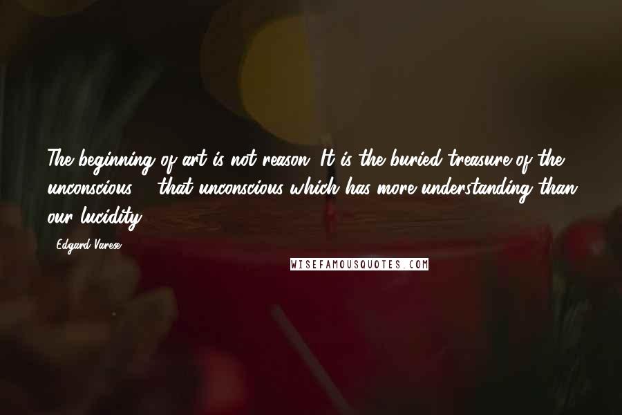 Edgard Varese Quotes: The beginning of art is not reason. It is the buried treasure of the unconscious ... that unconscious which has more understanding than our lucidity.