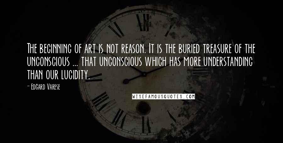 Edgard Varese Quotes: The beginning of art is not reason. It is the buried treasure of the unconscious ... that unconscious which has more understanding than our lucidity.