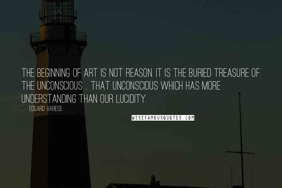 Edgard Varese Quotes: The beginning of art is not reason. It is the buried treasure of the unconscious ... that unconscious which has more understanding than our lucidity.