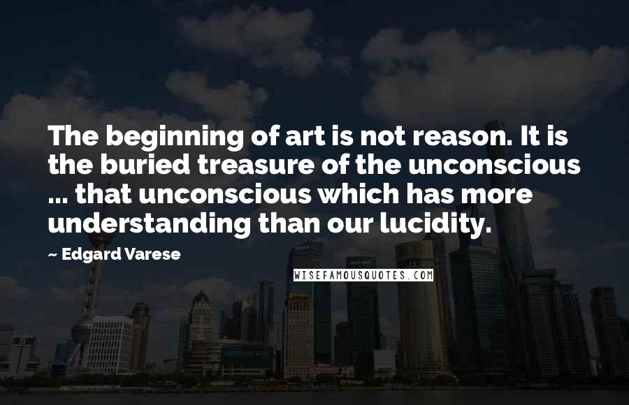 Edgard Varese Quotes: The beginning of art is not reason. It is the buried treasure of the unconscious ... that unconscious which has more understanding than our lucidity.