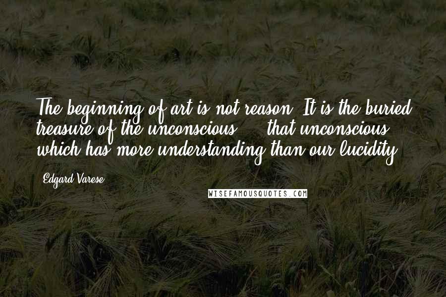 Edgard Varese Quotes: The beginning of art is not reason. It is the buried treasure of the unconscious ... that unconscious which has more understanding than our lucidity.