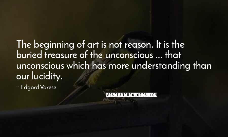 Edgard Varese Quotes: The beginning of art is not reason. It is the buried treasure of the unconscious ... that unconscious which has more understanding than our lucidity.