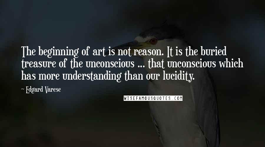 Edgard Varese Quotes: The beginning of art is not reason. It is the buried treasure of the unconscious ... that unconscious which has more understanding than our lucidity.