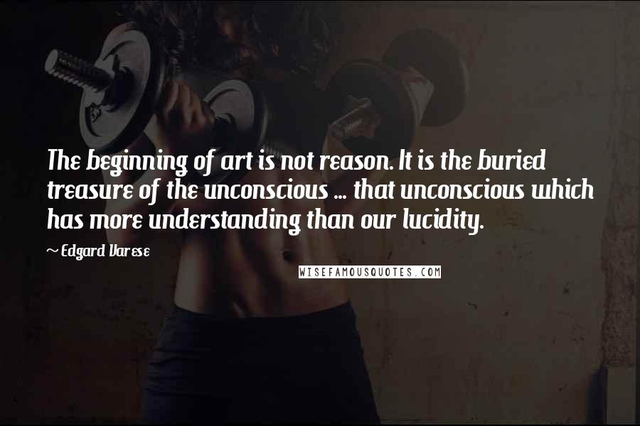Edgard Varese Quotes: The beginning of art is not reason. It is the buried treasure of the unconscious ... that unconscious which has more understanding than our lucidity.