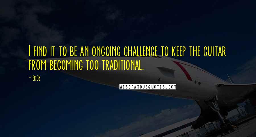 Edge Quotes: I find it to be an ongoing challenge to keep the guitar from becoming too traditional.