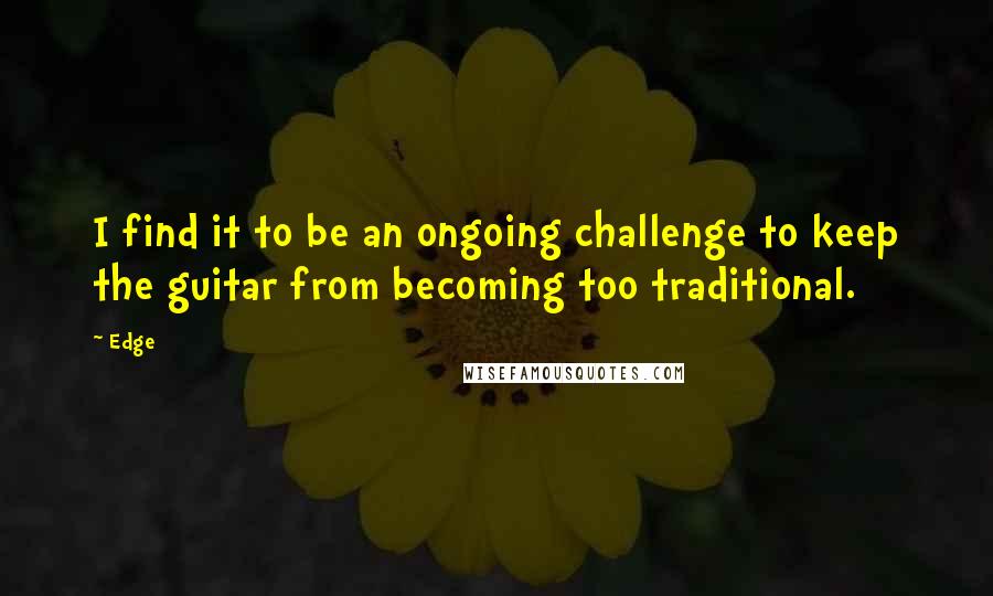 Edge Quotes: I find it to be an ongoing challenge to keep the guitar from becoming too traditional.