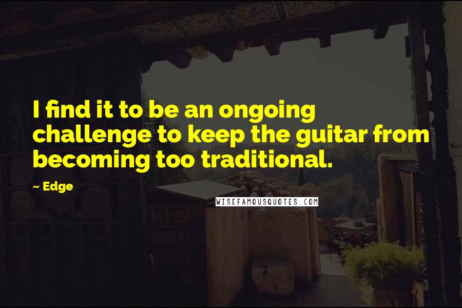 Edge Quotes: I find it to be an ongoing challenge to keep the guitar from becoming too traditional.