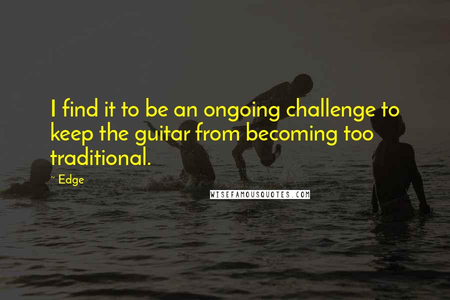 Edge Quotes: I find it to be an ongoing challenge to keep the guitar from becoming too traditional.