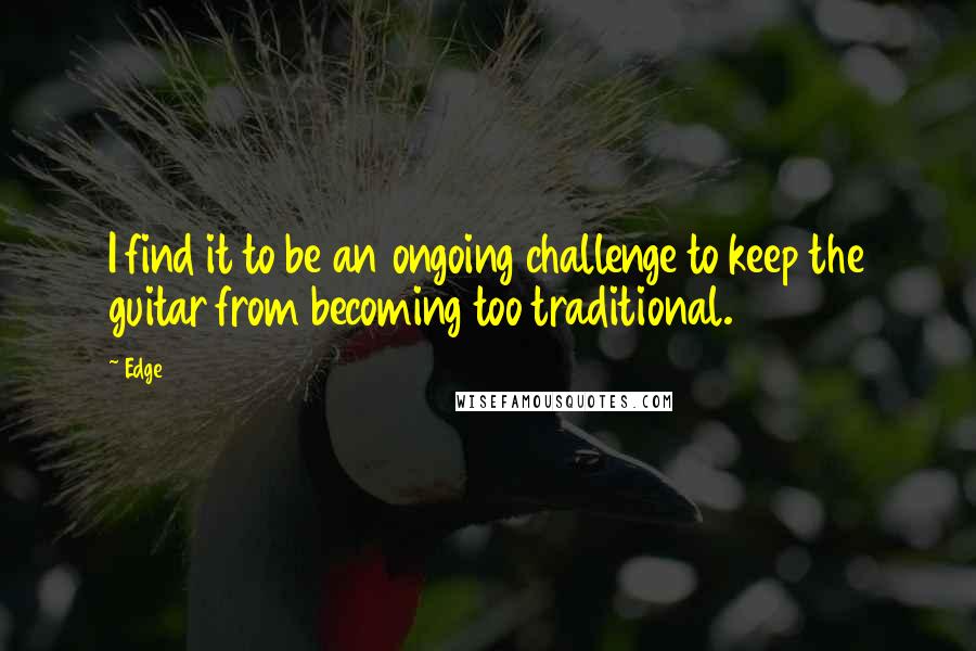 Edge Quotes: I find it to be an ongoing challenge to keep the guitar from becoming too traditional.