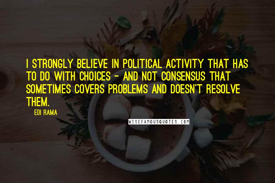 Edi Rama Quotes: I strongly believe in political activity that has to do with choices - and not consensus that sometimes covers problems and doesn't resolve them.