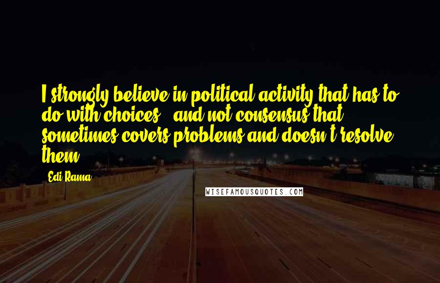 Edi Rama Quotes: I strongly believe in political activity that has to do with choices - and not consensus that sometimes covers problems and doesn't resolve them.