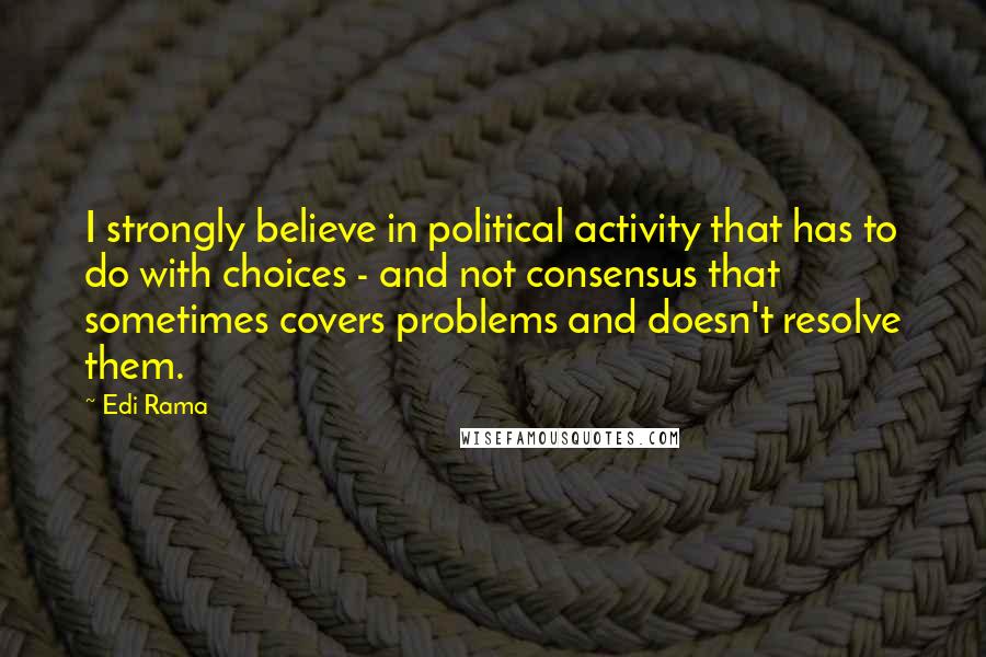 Edi Rama Quotes: I strongly believe in political activity that has to do with choices - and not consensus that sometimes covers problems and doesn't resolve them.