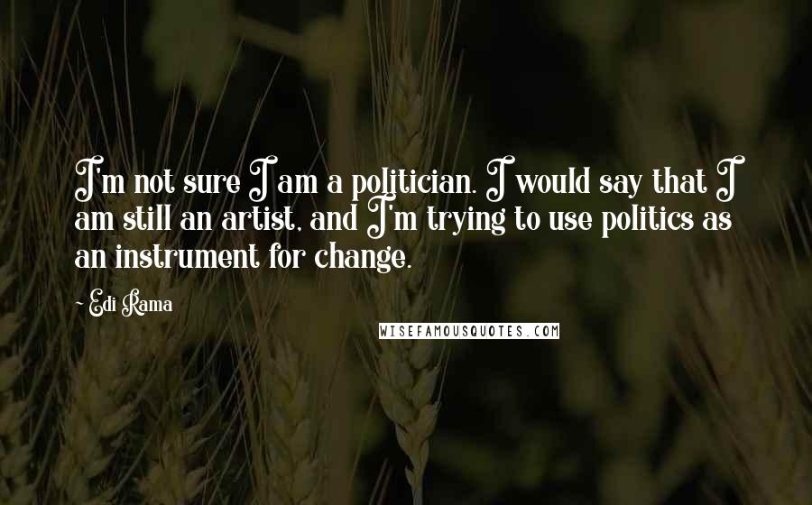 Edi Rama Quotes: I'm not sure I am a politician. I would say that I am still an artist, and I'm trying to use politics as an instrument for change.