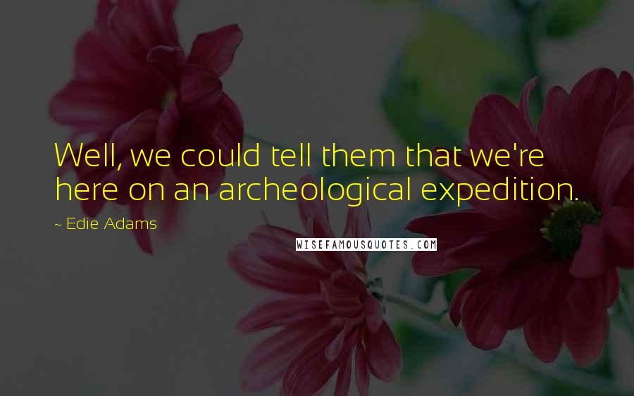 Edie Adams Quotes: Well, we could tell them that we're here on an archeological expedition.