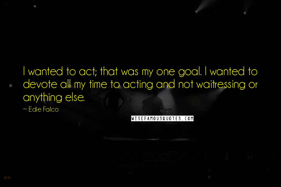 Edie Falco Quotes: I wanted to act; that was my one goal. I wanted to devote all my time to acting and not waitressing or anything else.