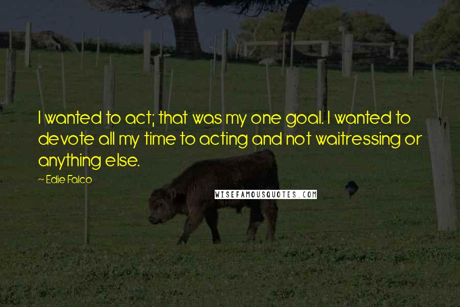 Edie Falco Quotes: I wanted to act; that was my one goal. I wanted to devote all my time to acting and not waitressing or anything else.