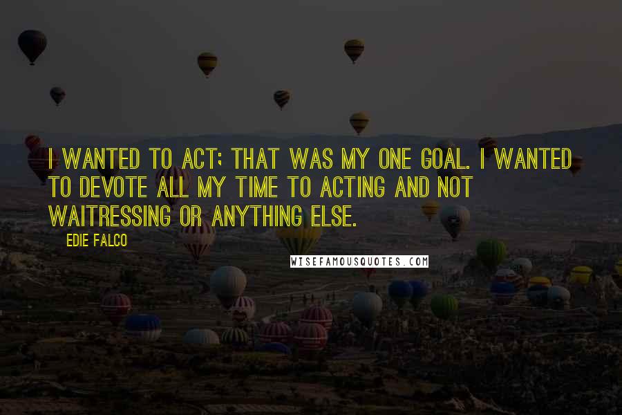 Edie Falco Quotes: I wanted to act; that was my one goal. I wanted to devote all my time to acting and not waitressing or anything else.