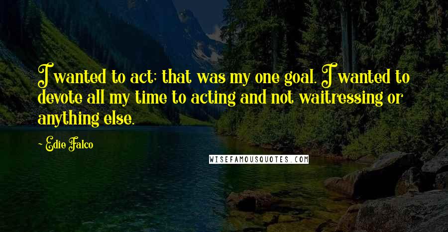 Edie Falco Quotes: I wanted to act; that was my one goal. I wanted to devote all my time to acting and not waitressing or anything else.