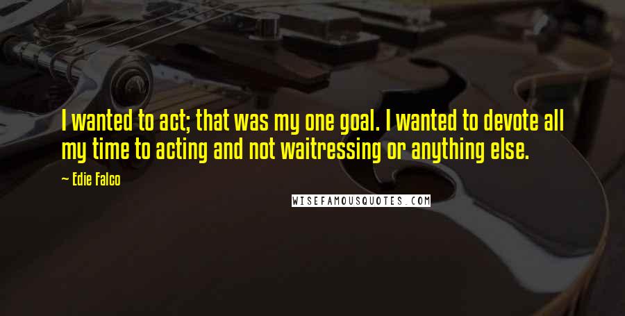 Edie Falco Quotes: I wanted to act; that was my one goal. I wanted to devote all my time to acting and not waitressing or anything else.