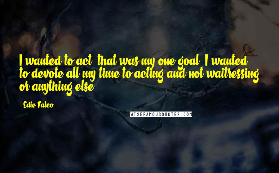 Edie Falco Quotes: I wanted to act; that was my one goal. I wanted to devote all my time to acting and not waitressing or anything else.