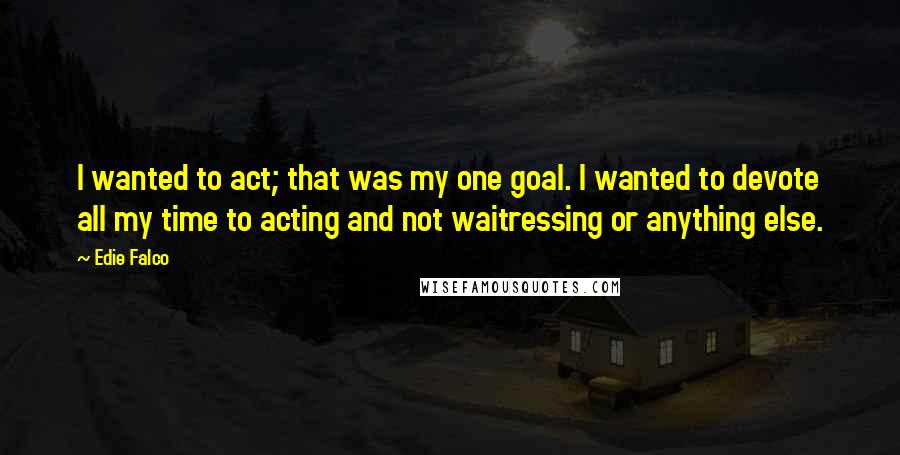 Edie Falco Quotes: I wanted to act; that was my one goal. I wanted to devote all my time to acting and not waitressing or anything else.