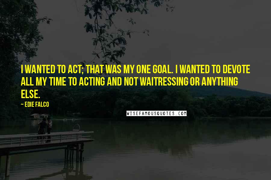 Edie Falco Quotes: I wanted to act; that was my one goal. I wanted to devote all my time to acting and not waitressing or anything else.