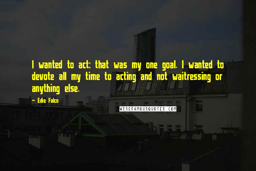 Edie Falco Quotes: I wanted to act; that was my one goal. I wanted to devote all my time to acting and not waitressing or anything else.