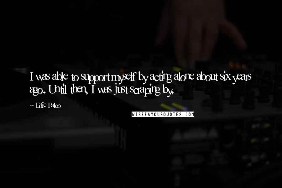 Edie Falco Quotes: I was able to support myself by acting alone about six years ago. Until then, I was just scraping by.