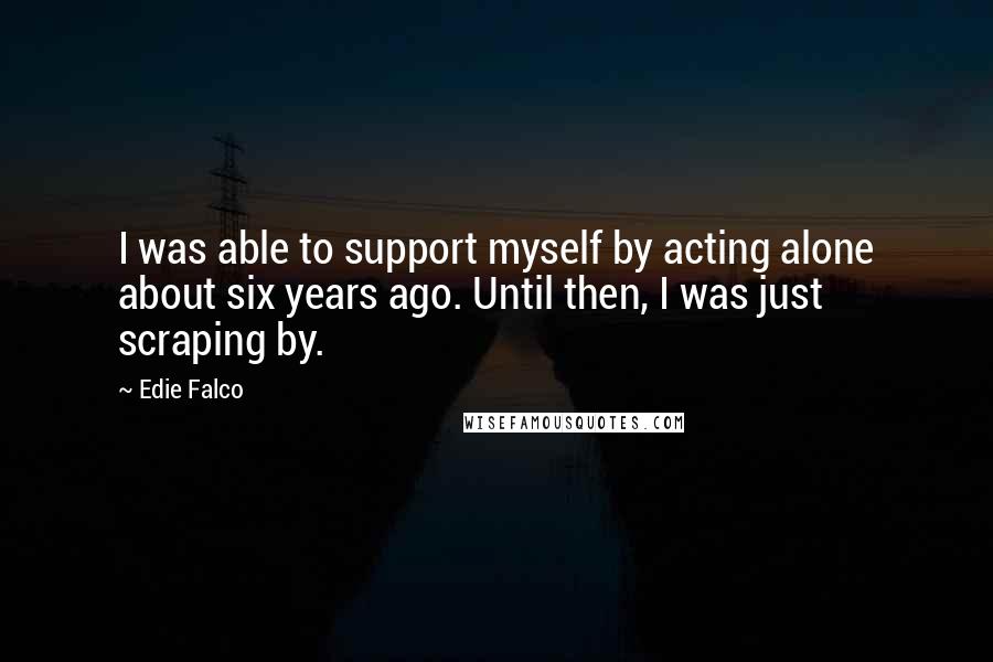 Edie Falco Quotes: I was able to support myself by acting alone about six years ago. Until then, I was just scraping by.