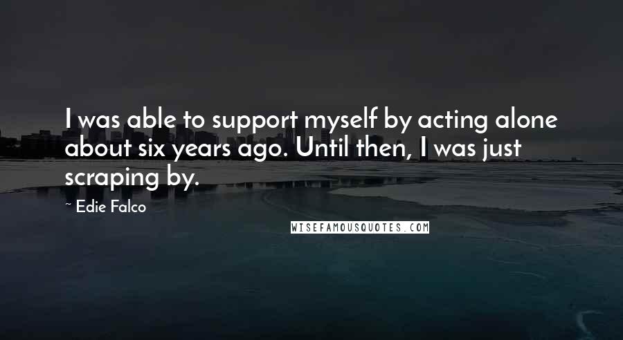Edie Falco Quotes: I was able to support myself by acting alone about six years ago. Until then, I was just scraping by.