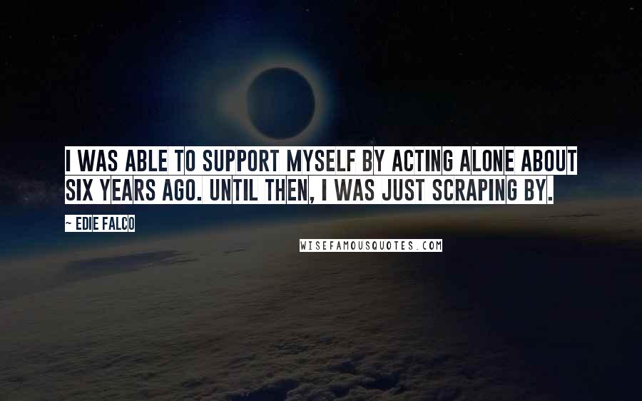 Edie Falco Quotes: I was able to support myself by acting alone about six years ago. Until then, I was just scraping by.