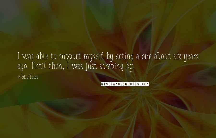 Edie Falco Quotes: I was able to support myself by acting alone about six years ago. Until then, I was just scraping by.