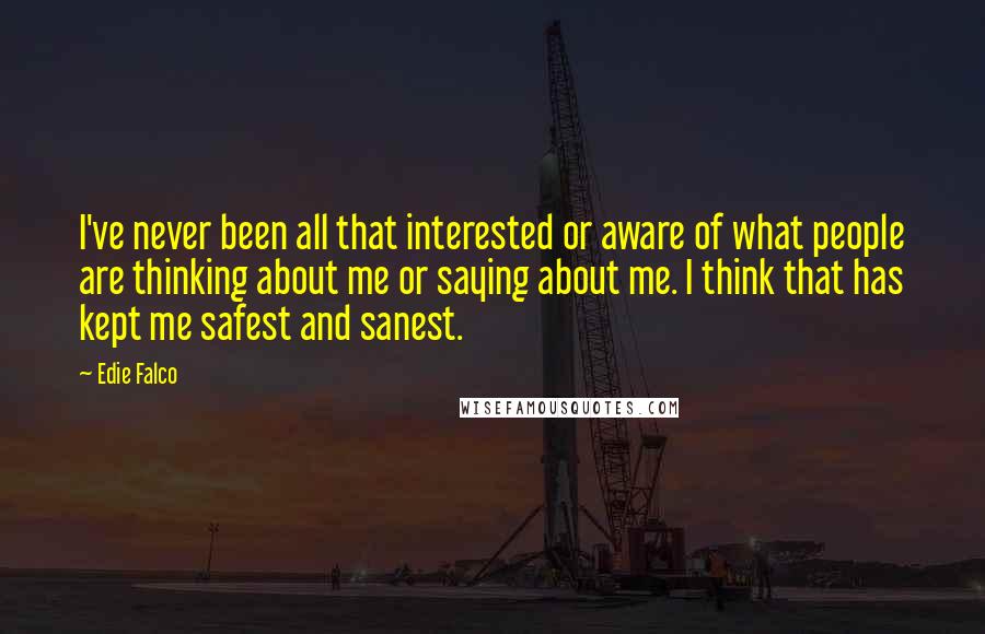 Edie Falco Quotes: I've never been all that interested or aware of what people are thinking about me or saying about me. I think that has kept me safest and sanest.