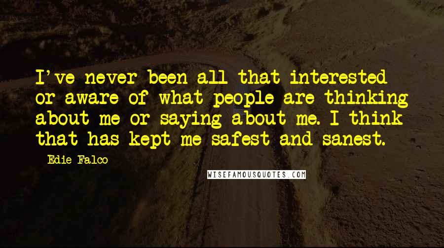 Edie Falco Quotes: I've never been all that interested or aware of what people are thinking about me or saying about me. I think that has kept me safest and sanest.